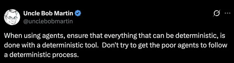 Tweet from Uncle Bob Martin (@unclebobmartin): When using agents, ensure that everything that can be deterministic, is done with a deterministic tool. Don't try to get the poor agents to follow a deterministic process.